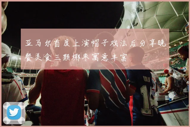 亚马尔首度上演帽子戏法后分享晚餐美食三颗椰枣寓意丰富