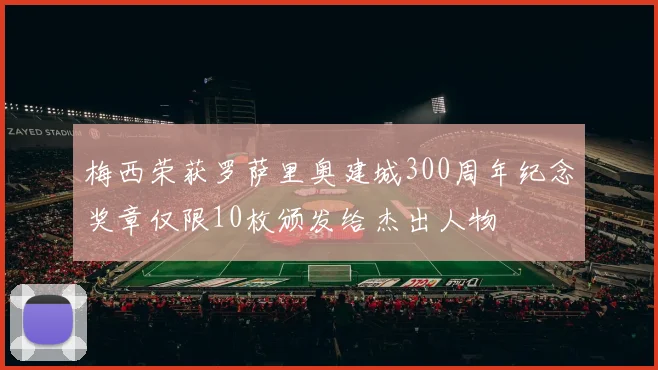梅西荣获罗萨里奥建城300周年纪念奖章仅限10枚颁发给杰出人物