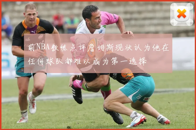 前NBA教练点评詹姆斯现状认为他在任何球队都难以成为第一选择