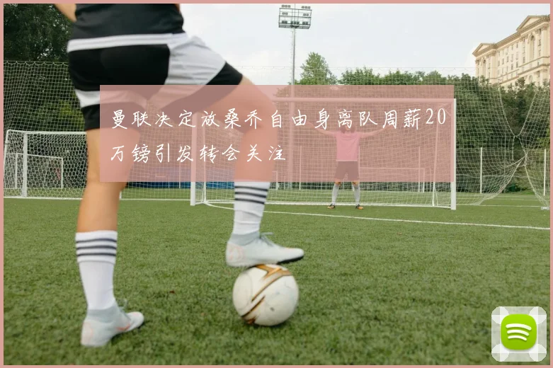 曼联决定放桑乔自由身离队周薪20万镑引发转会关注