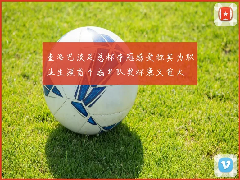 查洛巴谈足总杯夺冠感受称其为职业生涯首个成年队奖杯意义重大
