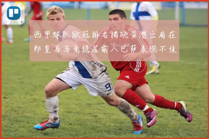 西甲球队欧冠排名揭晓黄潜出局在即皇马马竞稳居前八巴萨表现不佳位列第十五
