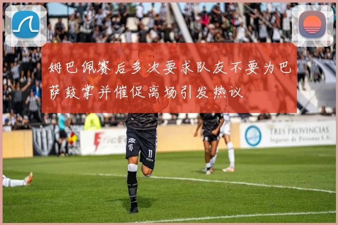 姆巴佩赛后多次要求队友不要为巴萨鼓掌并催促离场引发热议