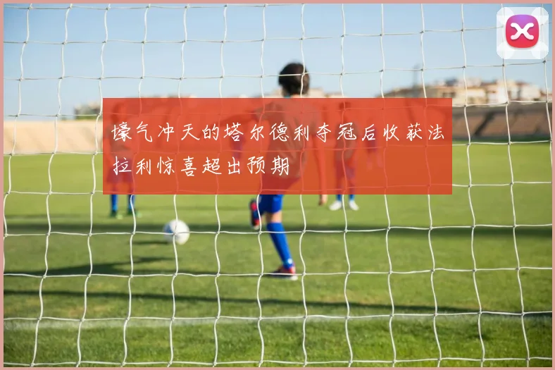 壕气冲天的塔尔德利夺冠后收获法拉利惊喜超出预期