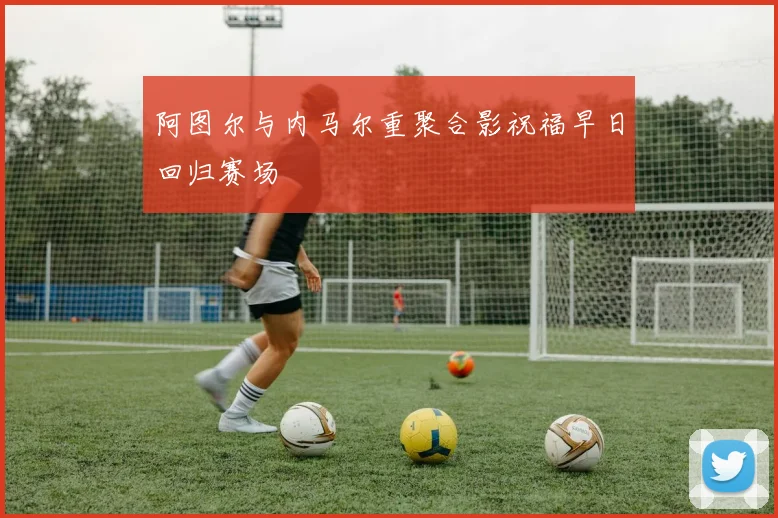 阿图尔与内马尔重聚合影祝福早日回归赛场