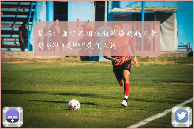 蒂格：康宁汉姆独领风骚超越东契奇与SGA是MVP最佳人选