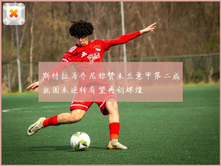 斯特拉马乔尼称赞米兰意甲第二成就国米逆转有望再创辉煌