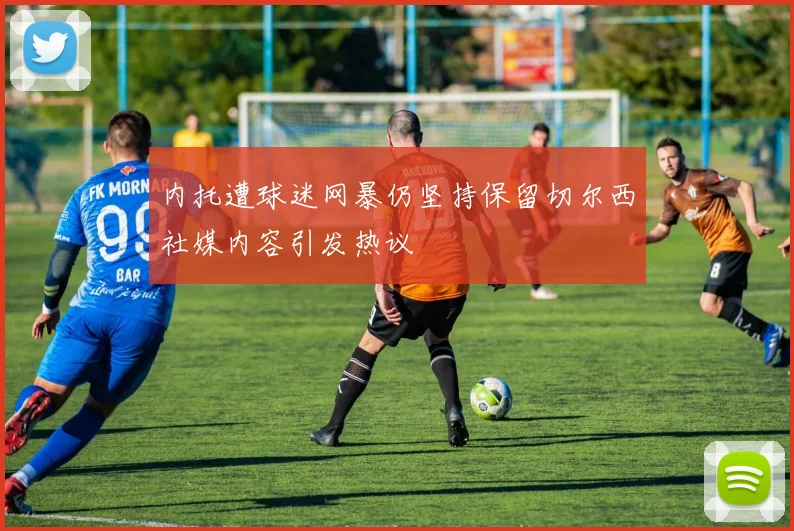 内托遭球迷网暴仍坚持保留切尔西社媒内容引发热议