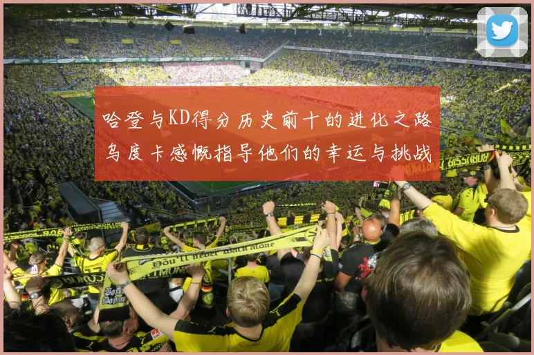 哈登与KD得分历史前十的进化之路乌度卡感慨指导他们的幸运与挑战