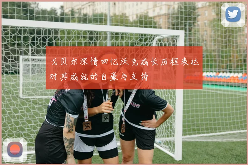 戈贝尔深情回忆沃克成长历程表达对其成就的自豪与支持