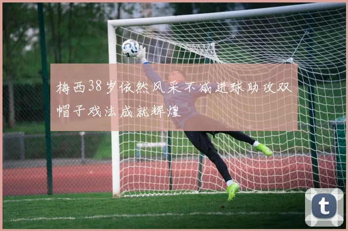 梅西38岁依然风采不减进球助攻双帽子戏法成就辉煌