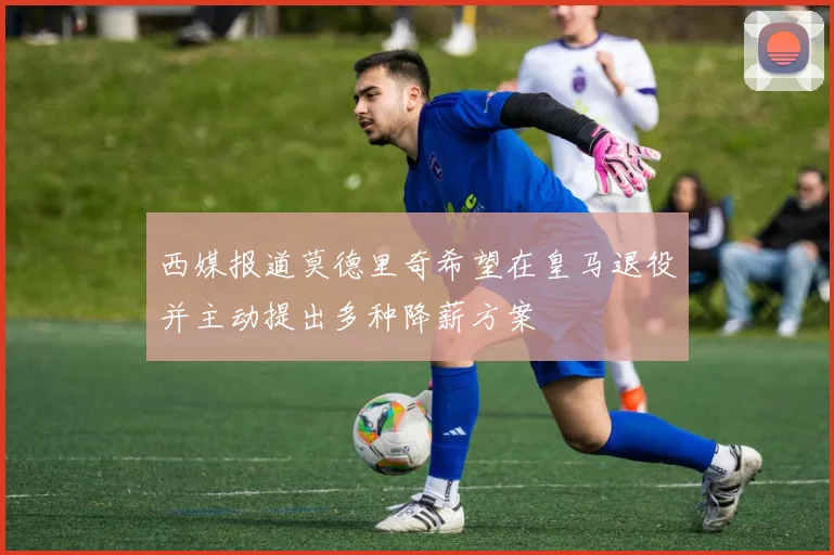 西媒报道莫德里奇希望在皇马退役并主动提出多种降薪方案