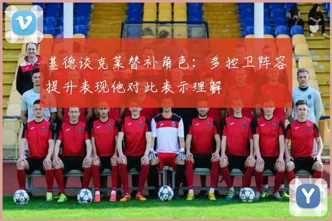 基德谈克莱替补角色：多控卫阵容提升表现他对此表示理解