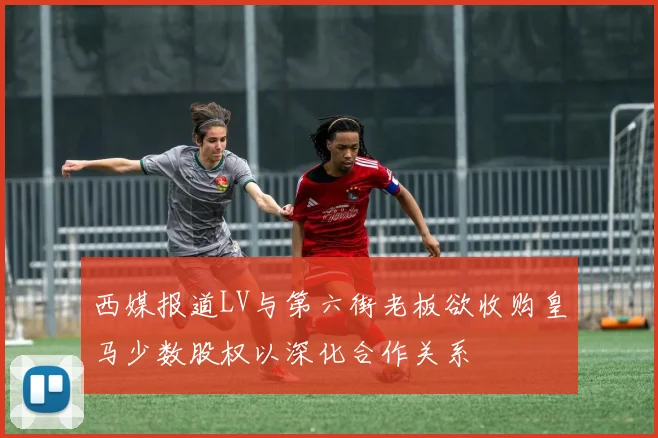西媒报道LV与第六街老板欲收购皇马少数股权以深化合作关系