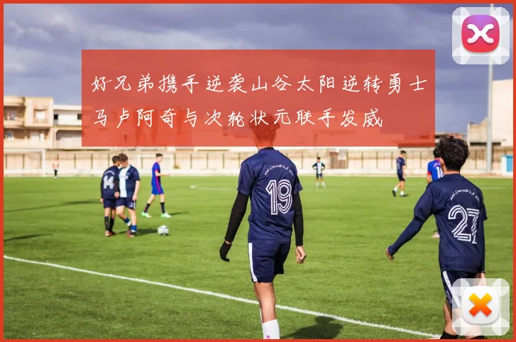 好兄弟携手逆袭山谷太阳逆转勇士马卢阿奇与次轮状元联手发威