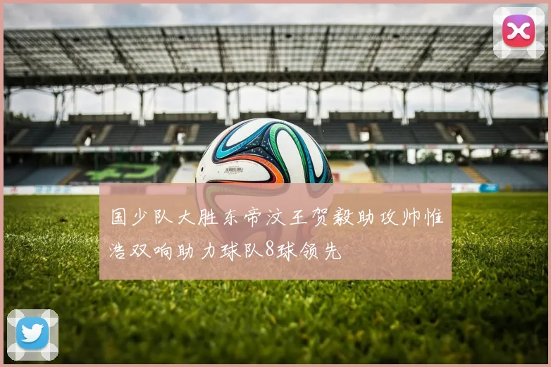 国少队大胜东帝汶王贺毅助攻帅惟浩双响助力球队8球领先