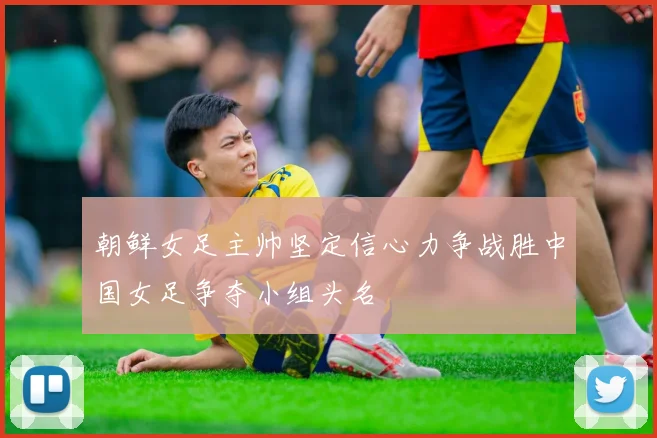 朝鲜女足主帅坚定信心力争战胜中国女足争夺小组头名