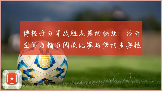 博格丹分享战胜灰熊的秘诀：拉开空间与精准阅读比赛局势的重要性