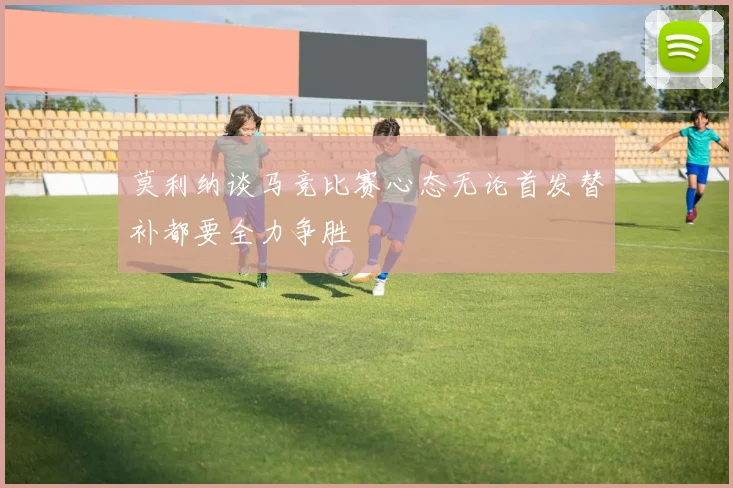 莫利纳谈马竞比赛心态无论首发替补都要全力争胜