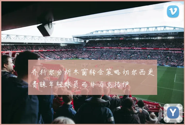 乔科尔分析冬窗转会策略切尔西更青睐年轻球员而非马克格伊