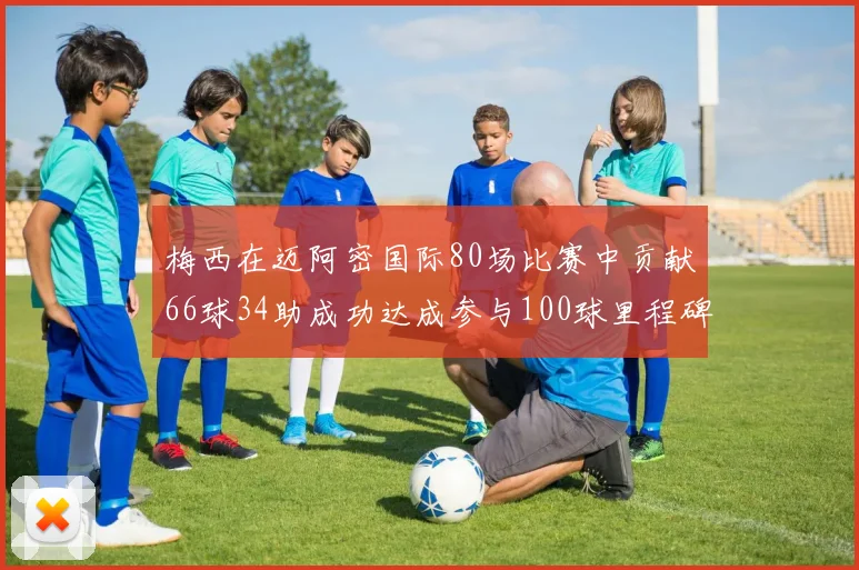 梅西在迈阿密国际80场比赛中贡献66球34助成功达成参与100球里程碑