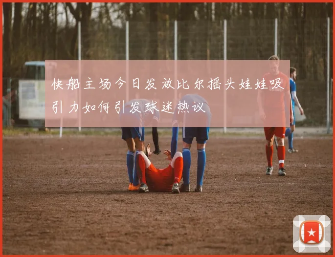 快船主场今日发放比尔摇头娃娃吸引力如何引发球迷热议