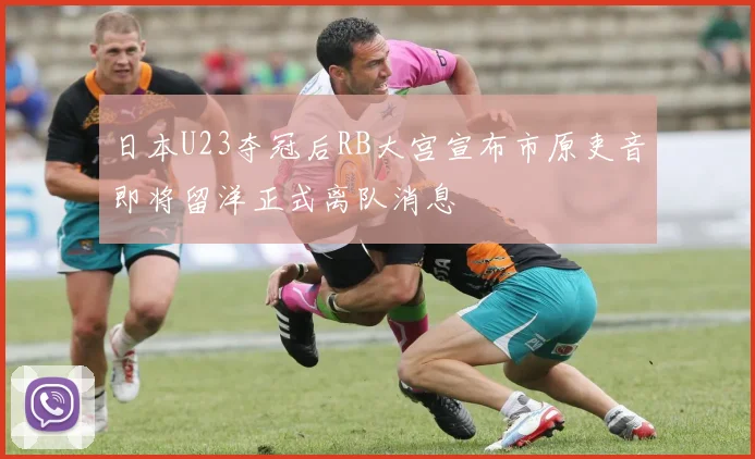 日本U23夺冠后RB大宫宣布市原吏音即将留洋正式离队消息