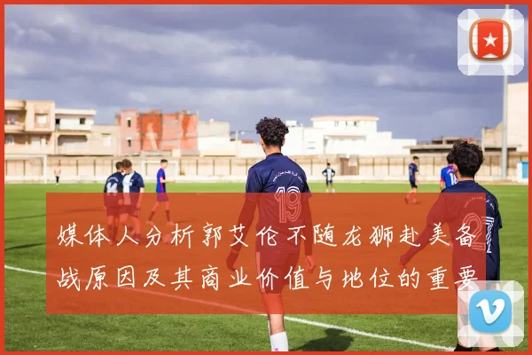 媒体人分析郭艾伦不随龙狮赴美备战原因及其商业价值与地位的重要性
