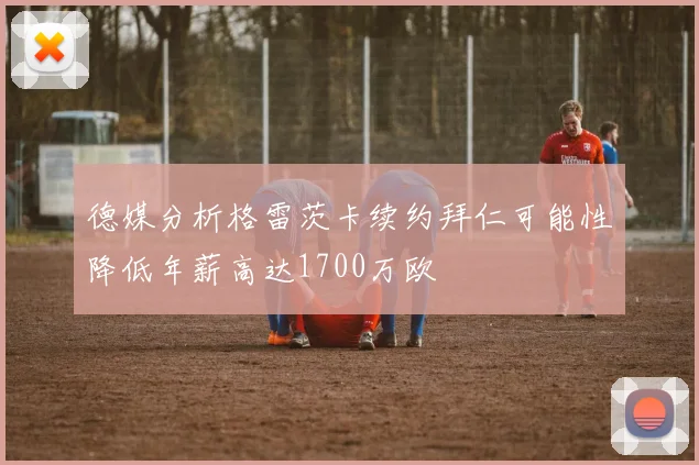 德媒分析格雷茨卡续约拜仁可能性降低年薪高达1700万欧