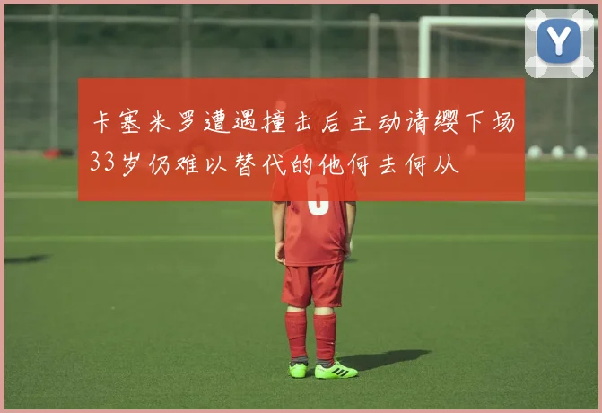 卡塞米罗遭遇撞击后主动请缨下场33岁仍难以替代的他何去何从