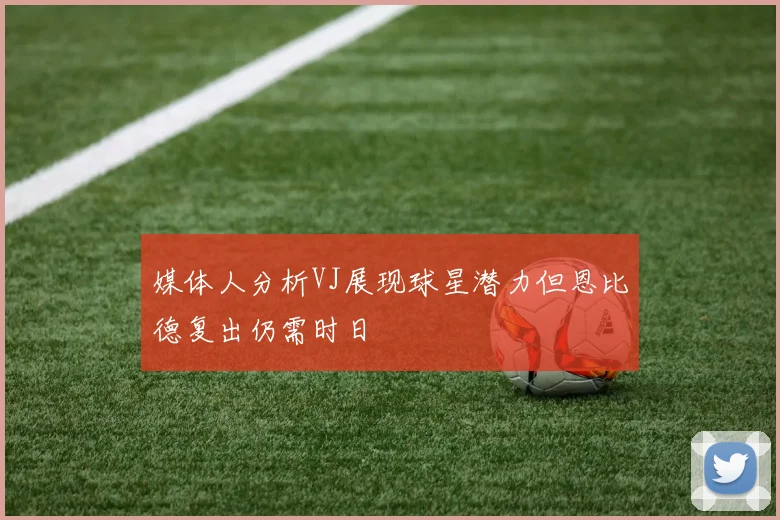 媒体人分析VJ展现球星潜力但恩比德复出仍需时日