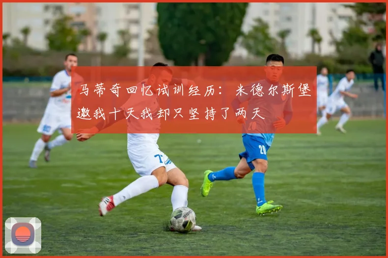 马蒂奇回忆试训经历：米德尔斯堡邀我十天我却只坚持了两天
