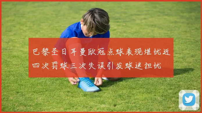 巴黎圣日耳曼欧冠点球表现堪忧近四次罚球三次失误引发球迷担忧