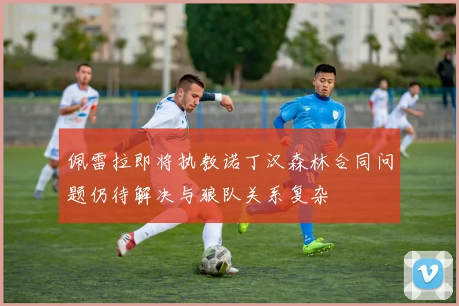 佩雷拉即将执教诺丁汉森林合同问题仍待解决与狼队关系复杂