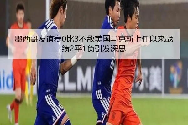 墨西哥友谊赛0比3不敌美国马克斯上任以来战绩2平1负引发深思